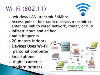  wireless LAN, transmit 54Mbps
 Access point – box radio receiver/transmitter
antennas link to wired network, router, or hub
 Infrastructure and ad hoc
 radio frequency
 20 meters indoors
 Devices Uses Wi-Fi:
 personal computer
 Smartphone,
 digital cameras
 modern printers.
 
