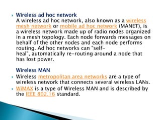  Wireless ad hoc network
A wireless ad hoc network, also known as a wireless
mesh network or mobile ad hoc network (MANET), is
a wireless network made up of radio nodes organized
in a mesh topology. Each node forwards messages on
behalf of the other nodes and each node performs
routing. Ad hoc networks can "self-
heal", automatically re-routing around a node that
has lost power.
Wireless MAN
 Wireless metropolitan area networks are a type of
wireless network that connects several wireless LANs.
 WiMAX is a type of Wireless MAN and is described by
the IEEE 802.16 standard.
 