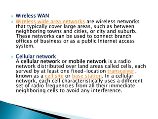  Wireless WAN
 Wireless wide area networks are wireless networks
that typically cover large areas, such as between
neighboring towns and cities, or city and suburb.
These networks can be used to connect branch
offices of business or as a public Internet access
system.
 Cellular network
A cellular network or mobile network is a radio
network distributed over land areas called cells, each
served by at least one fixed-location transceiver,
known as a cell site or base station. In a cellular
network, each cell characteristically uses a different
set of radio frequencies from all their immediate
neighboring cells to avoid any interference.
 