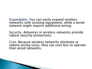 Expandable. You can easily expand wireless
networks with existing equipment, while a wired
network might require additional wiring.
Security. Advances in wireless networks provide
robust security protections.
Cost. Because wireless networks eliminate or
reduce wiring costs, they can cost less to operate
than wired networks.
 