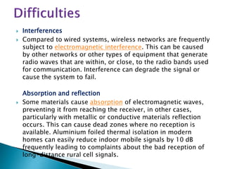  Interferences
 Compared to wired systems, wireless networks are frequently
subject to electromagnetic interference. This can be caused
by other networks or other types of equipment that generate
radio waves that are within, or close, to the radio bands used
for communication. Interference can degrade the signal or
cause the system to fail.
Absorption and reflection
 Some materials cause absorption of electromagnetic waves,
preventing it from reaching the receiver, in other cases,
particularly with metallic or conductive materials reflection
occurs. This can cause dead zones where no reception is
available. Aluminium foiled thermal isolation in modern
homes can easily reduce indoor mobile signals by 10 dB
frequently leading to complaints about the bad reception of
long-distance rural cell signals.
 