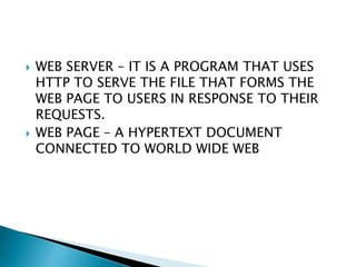  WEB SERVER – IT IS A PROGRAM THAT USES
HTTP TO SERVE THE FILE THAT FORMS THE
WEB PAGE TO USERS IN RESPONSE TO THEIR
REQUESTS.
 WEB PAGE – A HYPERTEXT DOCUMENT
CONNECTED TO WORLD WIDE WEB
 