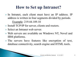 In Intranet, each client must have an IP address. IP
address is written in four segments divided by periods.
Example: 219.44.189.10
 Install TCP/IP for server, clients and routers.
 Select an Intranet web server.
 Web servers are available on Windows NT, Novel and
IBM platforms.
 The servers have features like encryption of text,
database connectivity, search engine and HTML tools.
6/12/2017Intranet and Wireless Network 9
 