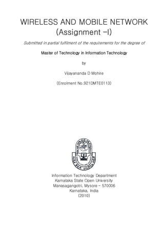 WIRELESS AND MOBILE NETWORK
(Assignment –I)
Submitted in partial fulfilment of the requirements for the degree of
Master of Technology in Information Technology
by
Vijayananda D Mohire
(Enrolment No.921DMTE0113)
Information Technology Department
Karnataka State Open University
Manasagangotri, Mysore – 570006
Karnataka, India
(2010)
 