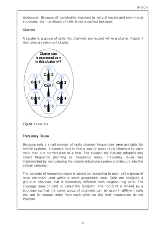 MT31C-I
10
landscape. Because of constraints imposed by natural terrain and man-made
structures, the true shape of cells is not a perfect hexagon.
Clusters
A cluster is a group of cells. No channels are reused within a cluster. Figure 1
illustrates a seven-cell cluster.
Figure 1 Clusters
Frequency Reuse
Because only a small number of radio channel frequencies were available for
mobile systems, engineers had to find a way to reuse radio channels to carry
more than one conversation at a time. The solution the industry adopted was
called frequency planning or frequency reuse. Frequency reuse was
implemented by restructuring the mobile telephone system architecture into the
cellular concept.
The concept of frequency reuse is based on assigning to each cell a group of
radio channels used within a small geographic area. Cells are assigned a
group of channels that is completely different from neighbouring cells. The
coverage area of cells is called the footprint. This footprint is limited by a
boundary so that the same group of channels can be used in different cells
that are far enough away from each other so that their frequencies do not
interfere.
 