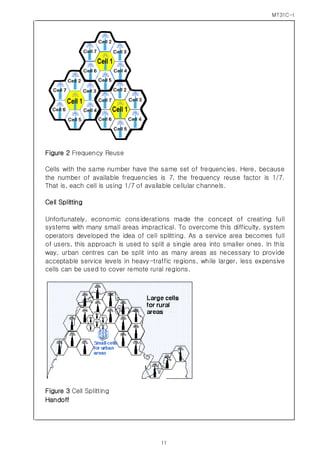MT31C-I
11
Figure 2 Frequency Reuse
Cells with the same number have the same set of frequencies. Here, because
the number of available frequencies is 7, the frequency reuse factor is 1/7.
That is, each cell is using 1/7 of available cellular channels.
Cell Splitting
Unfortunately, economic considerations made the concept of creating full
systems with many small areas impractical. To overcome this difficulty, system
operators developed the idea of cell splitting. As a service area becomes full
of users, this approach is used to split a single area into smaller ones. In this
way, urban centres can be split into as many areas as necessary to provide
acceptable service levels in heavy-traffic regions, while larger, less expensive
cells can be used to cover remote rural regions.
Figure 3 Cell Splitting
Handoff
 