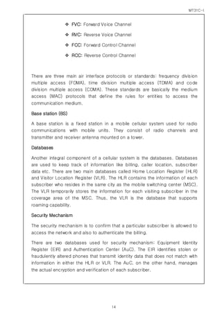 MT31C-I
14
 FVC: Forward Voice Channel
 RVC: Reverse Voice Channel
 FCC: Forward Control Channel
 RCC: Reverse Control Channel
There are three main air interface protocols or standards: frequency division
multiple access (FDMA), time division multiple access (TDMA) and code
division multiple access (CDMA). These standards are basically the medium
access (MAC) protocols that define the rules for entities to access the
communication medium.
Base station (BS)
A base station is a fixed station in a mobile cellular system used for radio
communications with mobile units. They consist of radio channels and
transmitter and receiver antenna mounted on a tower.
Databases
Another integral component of a cellular system is the databases. Databases
are used to keep track of information like billing, caller location, subscriber
data etc. There are two main databases called Home Location Register (HLR)
and Visitor Location Register (VLR). The HLR contains the information of each
subscriber who resides in the same city as the mobile switching center (MSC).
The VLR temporarily stores the information for each visiting subscriber in the
coverage area of the MSC. Thus, the VLR is the database that supports
roaming capability.
Security Mechanism
The security mechanism is to confirm that a particular subscriber is allowed to
access the network and also to authenticate the billing.
There are two databases used for security mechanism: Equipment Identity
Register (EIR) and Authentication Center (AuC). The EIR identifies stolen or
fraudulently altered phones that transmit identity data that does not match with
information in either the HLR or VLR. The AuC, on the other hand, manages
the actual encryption and verification of each subscriber.
 