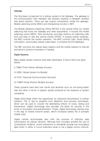 MT31C-I
15
Gateway
The final basic component of a cellular system is the Gateway. The gateway is
the communication links between two wireless systems or between wireless
and wired systems. There are two logical components inside the gateway:
Mobile switching centre (MSC) and interworking function ( IWF)
The Mobile telephone Switching Office (MTSO) is the central office for mobile
switching that hosts the Gateway and other equipments. It houses the mobile
switching centre (MSC), field monitoring, and relay stations for switching calls
from cell sites to wire line central offices (PSTN). In analog cellular networks,
the MSC controls the system operation. The MSC controls calls, tracks billing
information, and locates cellular subscribers. It contains the EIR database.
The IWF connects the cellular base stations and the mobile stations to Internet
and perform protocol translation if needed.
Digital Systems
Many digital cellular systems have been developed. A few of them are given
below:
i) TDMA (Time Division Multiple Access)
ii) GSM ( Global System for Mobile)
iii) PCS ( Personal Communication Services)
iv) CDMA (Code Division Multiple Access)
These systems have their own merits and demerits such as one being better
than the other in terms of speech quality achieved at the expense of system
complexity
Digital technology offers the opportunity for improved transmission in cellular
systems. This is due to powerful error detection and recovery techniques,
which can be used to counter the debilitating effects of noise, fading and
interference. Digital technology also provides the basis for security in the
forms of encryption and authentication. Finally, digital technology requires less
in the way of mobile transmit power, which increases battery life in portable
mobile units.
Digital cellular technologies also offer the promise of effective data
transmission via cellular services. Although their vocoders prohibit the use of
conventional modems, recent extensions to standards provide low-throughput
data traffic in either a circuit-switched mode or via a digital control channel.
 