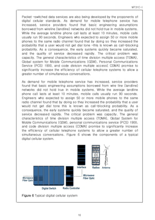 MT31C-I
16
Packet –switched data services are also being developed by the proponents of
digital cellular standards. As demand for mobile telephone service has
increased, service providers found that basic engineering assumptions
borrowed from wireline (landline) networks did not hold true in mobile systems.
While the average landline phone call lasts at least 10 minutes, mobile calls
usually run 90 seconds. Engineers who expected to assign 50 or more mobile
phones to the same radio channel found that by doing so they increased the
probability that a user would not get dial tone –this is known as call-blocking
probability. As a consequence, the early systems quickly became saturated,
and the quality of service decreased rapidly. The critical problem was
capacity. The general characteristics of time division multiple access (TDMA),
Global system for Mobile Communications (GSM), Personal Communications
Service (PCS) 1900, and code division multiple access( CDMA) promise to
significantly increase the efficiency of cellular telephone systems to allow a
greater number of simultaneous conversations.
As demand for mobile telephone service has increased, service providers
found that basic engineering assumptions borrowed from wire line (landline)
networks did not hold true in mobile systems. While the average landline
phone call lasts at least 10 minutes, mobile calls usually run 90 seconds.
Engineers who expected to assign 50 or more mobile phones to the same
radio channel found that by doing so they increased the probability that a user
would not get dial tone this is known as call-blocking probability. As a
consequence, the early systems quickly became saturated, and the quality of
service decreased rapidly. The critical problem was capacity. The general
characteristics of time division multiple access (TDMA), Global System for
Mobile Communications (GSM), personal communications service (PCS) 1900,
and code division multiple access (CDMA) promise to significantly increase
the efficiency of cellular telephone systems to allow a greater number of
simultaneous conversations. Figure 6 shows the components of a typical
digital cellular system.
Figure 6 Typical digital cellular system
 