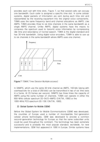 MT31C-I
18
provides each call with time slots, Figure 7, so that several calls can occupy
one bandwidth. Each caller is assigned a specific time slot. In some cellular
systems, digital packets of information are sent during each time slot and
reassembled by the receiving equipment into the original voice components.
TDMA uses the same frequency band and channel allocations as AMPS. Like
AMPS, TDMA provides three to six time channels in the same bandwidth as a
single AMPS channel. Unlike AMPS, digital systems have the means to
compress the spectrum used to transmit voice information by compressing
idle time and redundancy of normal speech. TDMA is the digital standard and
has 30-kHz bandwidth. Using digital voice encoders, TDMA is able to use up
to six channels in the same bandwidth where AMPS uses one channel.
Figure 7 TDMA( Time Division Multiple access)
In DAMPS, which use the same 30-kHz channel as AMPS, 159 bits (along with
overhead bits for a total of 260 bits) can be transmitted in two of six time slots
in a frame. At 25 frames per second, DAMPS has three times the capacity of
AMPS using the same number of channels. TDMA can operate in either the
800-MHz cellular spectrum (IS-54/D-AMPS; EIA/TIA, 1990) or the
1900-MHz PCS spectrum (IS-136; EIA/TIA, 1995).
2) Global System for Mobile (GSM)
Before the Global System for Mobile Communications (GSM) was developed,
the countries of Europe used a number of incompatible first-generation
cellular phone technologies. GSM was developed to provide a common
second-generation technology for Europe so that the same subscriber units
could be used throughout the continent. The technology has been extremely
successful and is probably the most popular standard, worldwide, for new
implementations. GSM first appeared in 1990 in Europe. Similar systems have
 