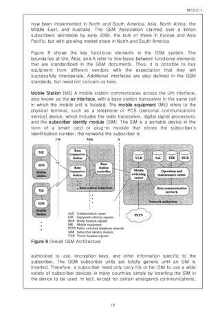 MT31C-I
19
now been implemented in North and South America, Asia, North Africa, the
Middle East, and Australia. The GSM Association claimed over a billion
subscribers worldwide by early 2004, the bulk of these in Europe and Asia
Pacific, but with growing market share in North and South America.
Figure 8 shows the key functional elements in the GSM system. The
boundaries at Um, Abis, and A refer to interfaces between functional elements
that are standardized in the GSM documents. Thus, it is possible to buy
equipment from different vendors with the expectation that they will
successfully interoperate. Additional interfaces are also defined in the GSM
standards, but need not concern us here.
Mobile Station (MS) A mobile station communicates across the Um interface,
also known as the air interface, with a base station transceiver in the same cell
in which the mobile unit is located. The mobile equipment (ME) refers to the
physical terminal, such as a telephone or PCS (personal communications
service) device, which includes the radio transceiver, digital signal processors,
and the subscriber identity module (SIM). The SIM is a portable device in the
form of a smart card or plug-in module that stores the subscriber's
identification number, the networks the subscriber is
Figure 8 Overall GSM Architecture
authorized to use, encryption keys, and other information specific to the
subscriber. The GSM subscriber units are totally generic until an SIM is
inserted. Therefore, a subscriber need only carry his or her SIM to use a wide
variety of subscriber devices in many countries simply by inserting the SIM in
the device to be used. In fact, except for certain emergency communications,
 