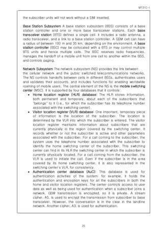MT31C-I
20
the subscriber units will not work without a SIM inserted.
Base Station Subsystem A base station subsystem (BSS) consists of a base
station controller and one or more base transceiver stations. Each base
transceiver station (BTS) defines a single cell; it includes a radio antenna, a
radio transceiver, and a link to a base station controller. A GSM cell can have
a radius of between 100 m and 35 km, depending on the environment. A base
station controller (BSC) may be collocated with a BTS or may control multiple
BTS units and hence multiple cells. The BSC reserves radio frequencies,
manages the handoff of a mobile unit from one cell to another within the BSS,
and controls paging.
Network Subsystem The network subsystem (NS) provides the link between
the cellular network and the public switched telecommunications networks.
The NS controls handoffs between cells in different BSSs, authenticates users
and validates their accounts, and includes functions for enabling worldwide
roaming of mobile users. The central element of the NS is the mobile switching
center (MSC). It is supported by four databases that it controls:
 Home location register (HLR) database: The HLR stores information,
both permanent and temporary, about each of the subscribers that
"belongs" to it (i.e., for which the subscriber has its telephone number
associated with the switching center).
 Visitor location register (VLR) database: One important, temporary piece
of information is the location of the subscriber. The location is
determined by the VLR into which the subscriber is entered. The visitor
location register maintains information about subscribers that are
currently physically in the region covered by the switching center. It
records whether or not the subscriber is active and other parameters
associated with the subscriber. For a call coming to the subscriber, the
system uses the telephone number associated with the subscriber to
identify the home switching center of the subscriber. This switching
center can find in its HLR the switching center in which the subscriber is
currently physically located. For a call coming from the subscriber, the
VLR is used to initiate the call. Even if the subscriber is in the area
covered by its home switching center, it is also represented in the
switching center's VLR, for consistency.
 Authentication center database (AuC): This database is used for
authentication activities of the system; for example, it holds the
authentication and encryption keys for all the subscribers in both the
home and visitor location registers. The center controls access to user
data as well as being used for authentication when a subscriber joins a
network. GSM transmission is encrypted, so it is private. A stream
cipher, A5, is used to encrypt the transmission from subscriber to base
transceiver. However, the conversation is in the clear in the landline
network. Another cipher, A3, is used for authentication.
 
