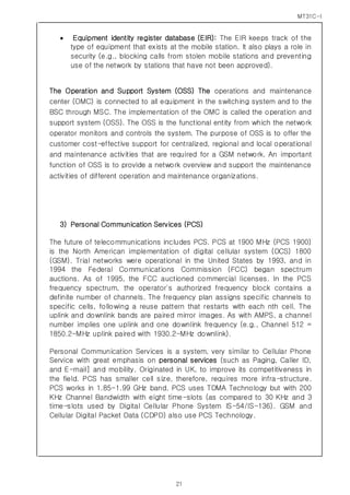 MT31C-I
21
 Equipment identity register database (EIR): The EIR keeps track of the
type of equipment that exists at the mobile station. It also plays a role in
security (e.g., blocking calls from stolen mobile stations and preventing
use of the network by stations that have not been approved).
The Operation and Support System (OSS) The operations and maintenance
center (OMC) is connected to all equipment in the switching system and to the
BSC through MSC. The implementation of the OMC is called the operation and
support system (OSS). The OSS is the functional entity from which the network
operator monitors and controls the system. The purpose of OSS is to offer the
customer cost-effective support for centralized, regional and local operational
and maintenance activities that are required for a GSM network. An important
function of OSS is to provide a network overview and support the maintenance
activities of different operation and maintenance organizations.
3) Personal Communication Services (PCS)
The future of telecommunications includes PCS. PCS at 1900 MHz (PCS 1900)
is the North American implementation of digital cellular system (DCS) 1800
(GSM). Trial networks were operational in the United States by 1993, and in
1994 the Federal Communications Commission (FCC) began spectrum
auctions. As of 1995, the FCC auctioned commercial licenses. In the PCS
frequency spectrum, the operator's authorized frequency block contains a
definite number of channels. The frequency plan assigns specific channels to
specific cells, following a reuse pattern that restarts with each nth cell. The
uplink and downlink bands are paired mirror images. As with AMPS, a channel
number implies one uplink and one downlink frequency (e.g., Channel 512 =
1850.2-MHz uplink paired with 1930.2-MHz downlink).
Personal Communication Services is a system, very similar to Cellular Phone
Service with great emphasis on personal services (such as Paging, Caller ID,
and E-mail] and mobility. Originated in UK, to improve its competitiveness in
the field. PCS has smaller cell size, therefore, requires more infra-structure.
PCS works in 1.85-1.99 GHz band. PCS uses TDMA Technology but with 200
KHz Channel Bandwidth with eight time-slots (as compared to 30 KHz and 3
time-slots used by Digital Cellular Phone System IS-54/IS-136). GSM and
Cellular Digital Packet Data (CDPD) also use PCS Technology.
 