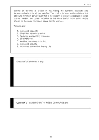 MT31C-I
23
control of mobiles is critical in maximizing the system's capacity and
increasing battery life of the mobiles. The goal is to keep each mobile at the
absolute minimum power level that is necessary to ensure acceptable service
quality. Ideally, the power received at the base station from each mobile
should be the same (minimum signal to interference).
Advantages:
1. Increased Capacity
2. Simplified frequency reuse
3. Reduced Multipathing concerns
4. Soft Hand-off
5. Variable rate speech coding
6. Increased security
7. Increases Mobile Unit Battery Life
Evaluator’s Comments if any:
Question 2 Explain OFDM for Mobile Communications
 