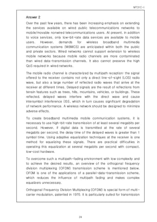 MT31C-I
24
Answer 2
Over the past few years, there has been increasing emphasis on extending
the services available on wired public telecommunications networks to
mobile/movable nonwired telecommunications users. At present, in addition
to voice services, only low-bit-rate data services are available to mobile
users. However, demands for wireless broadband multimedia
communication systems (WBMCS) are anticipated within both the public
and private sectors. Wired networks cannot support extension to wireless
mobile networks because mobile radio channels are more contaminated
than wired data-transmission channels. It also cannot preserve the high
QoS required in wired networks.
The mobile radio channel is characterized by multipath reception: the signal
offered to the receiver contains not only a direct line-of-sight (LOS) radio
wave, but also a large number of reflected radio waves that arrive at the
receiver at different times. Delayed signals are the result of reflections from
terrain features such as trees, hills, mountains, vehicles, or buildings. These
reflected, delayed waves interfere with the direct wave and cause
intersymbol interference (ISI), which in turn causes significant degradation
of network performance. A wireless network should be designed to minimize
adverse effects.
To create broadband multimedia mobile communication systems, it is
necessary to use high-bit-rate transmission of at least several megabits per
second. However, if digital data is transmitted at the rate of several
megabits per second, the delay time of the delayed waves is greater than 1
symbol time. Using adaptive equalization techniques at the receiver is one
method for equalizing these signals. There are practical difficulties in
operating this equalization at several megabits per second with compact,
low-cost hardware.
To overcome such a multipath-fading environment with low complexity and
to achieve the desired results, an overview of the orthogonal frequency
division multiplexing (OFDM) transmission scheme is mentioned below.
OFDM is one of the applications of a parallel-data-transmission scheme,
which reduces the influence of multipath fading and makes complex
equalizers unnecessary.
Orthogonal Frequency Division Multiplexing (OFDM) is special form of multi-
carrier modulation, patented in 1970. It is particularly suited for transmission
 