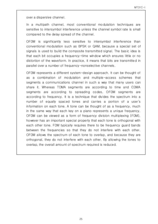 MT31C-I
25
over a dispersive channel.
In a multipath channel, most conventional modulation techniques are
sensitive to intersymbol interference unless the channel symbol rate is small
compared to the delay spread of the channel.
OFDM is significantly less sensitive to intersymbol interference than
conventional modulation such as BPSK or QAM, because a special set of
signals is used to build the composite transmitted signal. The basic idea is
that each bit occupies a frequency-time window which ensures little or no
distortion of the waveform. In practice, it means that bits are transmitted in
parallel over a number of frequency-nonselective channels.
OFDM represents a different system-design approach. It can be thought of
as a combination of modulation and multiple-access schemes that
segments a communications channel in such a way that many users can
share it. Whereas TDMA segments are according to time and CDMA
segments are according to spreading codes, OFDM segments are
according to frequency. It is a technique that divides the spectrum into a
number of equally spaced tones and carries a portion of a user’s
information on each tone. A tone can be thought of as a frequency, much
in the same way that each key on a piano represents a unique frequency.
OFDM can be viewed as a form of frequency division multiplexing (FDM),
however has an important special property that each tone is orthogonal with
each other tone. FDM typically requires there to be frequency guard bands
between the frequencies so that they do not interfere with each other.
OFDM allows the spectrum of each tone to overlap, and because they are
orthogonal, they do not interfere with each other. By allowing the tones to
overlap, the overall amount of spectrum required is reduced.
 