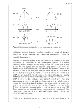 MT31C-I
27
Figure 11 Orthogonal multicarrier versus conventional multicarrier
multicarrier scheme, however, requires reduction of cross talk between
subcarriers, which translates into preserving orthogonality among the
modulated subcarriers.
The word orthogonal dictates a precise mathematical relationship between
frequencies of subcarriers in the OFDM-based system. In a normal
frequency division multiplex system, many carriers are spaced apart in such
a way that the signals can be received using conventional filters and
demodulators. In such receivers, guard bands are introduced between the
different carriers in the frequency domain, which results in a reduction of
the spectrum efficiency. It is possible, however, to arrange the carriers in an
OFDM system such that the sidebands of the individual subcarriers overlap
and the signals are still received without adjacent carrier interference. The
OFDM receiver can be constructed as a bank of demodulators, translating
each subcarrier down to dc and then integrating over a symbol period to
recover the transmitted data. If all subcarriers down convert to frequencies
that, in the time domain, have a whole number of cycles in a symbol period
T, then the integration process results in zero Inter carrier Interference (ICI).
These subcarriers can be made linearly independent (i.e., orthogonal) if the
carrier spacing is a multiple of 1/T, which will be proved later to be the case
for OFDM-based systems.
OFDM is a modulation technique in that it enables user data to be
 
