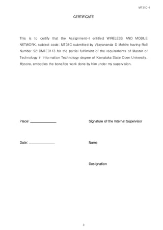 MT31C-I
3
CERTIFICATE
This is to certify that the Assignment-I entitled WIRELESS AND MOBILE
NETWORK, subject code: MT31C submitted by Vijayananda D Mohire having Roll
Number 921DMTE0113 for the partial fulfilment of the requirements of Master of
Technology in Information Technology degree of Karnataka State Open University,
Mysore, embodies the bonafide work done by him under my supervision.
Place: ________________ Signature of the Internal Supervisor
Date: ________________ Name
Designation
 