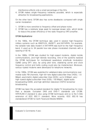 MT31C-I
30
interference affects only a small percentage of the SCs.
4. OFDM makes single-frequency networks possible, which is especially
attractive for broadcasting applications.
On the other hand, OFDM also has some drawbacks compared with single
carrier modulation:
1. OFDM is more sensitive to frequency offset and phase noise.
2. OFDM has a relatively large peak-to-average-power ratio, which tends
to reduce the power efficiency of the radio frequency (RF) amplifier.
OFDM Applications:
In the 1960s, the OFDM technique was used in several high-frequency
military systems such as KINEPLEX, ANDEFT, and KATHRYN. For example,
the variable-rate data modem in KATHRYN was built for the high-frequency
band. It used up to 34 parallel low-rate phase-modulated channels with a
spacing of 82 Hz.
In the 1980s, OFDM was studied for high-speed modems, digital mobile
communications, and high-density recording. One of the systems realized
the OFDM techniques for multiplexed quadrature amplitude modulation
(QAM) using DFT; also, by using pilot tone, stabilizing carrier and clock
frequency control and trellis coding could also be implemented. Moreover,
various-speed modems were developed for telephone networks.
In the 1990s, OFDM was exploited for wideband data communications over
mobile radio FM channels, high-bit-rate digital subscriber lines (HDSL; 1.6
Mbps), asymmetric digital subscriber lines (ADSL; up to 6 Mbps), very-
high-speed digital subscriber lines (VDSL; 100 Mbps), digital audio
broadcasting (DAB), and high definition television (HDTV) terrestrial
broadcasting.
OFDM has been the accepted standard for digital TV broadcasting for more
than a decade. European DAB and DVB-T standards use OFDM.
HIPERLAN-2 standard is also using OFDM techniques and so is the 5 GHz
extension of IEEE 802.11 standard. More recently, IEEE 802.16 has
standardized OFDM for both Fixed and Mobile WiMAX.
Evaluator’s Comments if any:
 