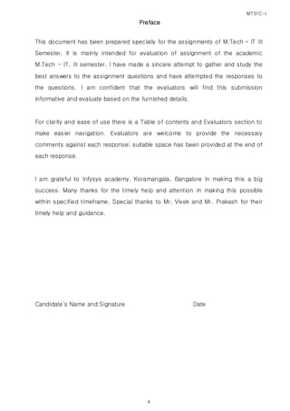 MT31C-I
4
Preface
This document has been prepared specially for the assignments of M.Tech – IT III
Semester. It is mainly intended for evaluation of assignment of the academic
M.Tech - IT, III semester. I have made a sincere attempt to gather and study the
best answers to the assignment questions and have attempted the responses to
the questions. I am confident that the evaluators will find this submission
informative and evaluate based on the furnished details.
For clarity and ease of use there is a Table of contents and Evaluators section to
make easier navigation. Evaluators are welcome to provide the necessary
comments against each response; suitable space has been provided at the end of
each response.
I am grateful to Infysys academy, Koramangala, Bangalore in making this a big
success. Many thanks for the timely help and attention in making this possible
within specified timeframe. Special thanks to Mr. Vivek and Mr. Prakash for their
timely help and guidance.
Candidate’s Name and Signature Date
 
