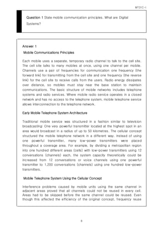 MT31C-I
8
Question 1 State mobile communication principles. What are Digital
Systems?
Answer 1
Mobile Communications Principles
Each mobile uses a separate, temporary radio channel to talk to the cell site.
The cell site talks to many mobiles at once, using one channel per mobile.
Channels use a pair of frequencies for communication one frequency (the
forward link) for transmitting from the cell site and one frequency (the reverse
link) for the cell site to receive calls from the users. Radio energy dissipates
over distance, so mobiles must stay near the base station to maintain
communications. The basic structure of mobile networks includes telephone
systems and radio services. Where mobile radio service operates in a closed
network and has no access to the telephone system, mobile telephone service
allows interconnection to the telephone network.
Early Mobile Telephone System Architecture
Traditional mobile service was structured in a fashion similar to television
broadcasting: One very powerful transmitter located at the highest spot in an
area would broadcast in a radius of up to 50 kilometres. The cellular concept
structured the mobile telephone network in a different way. Instead of using
one powerful transmitter, many low-power transmitters were placed
throughout a coverage area. For example, by dividing a metropolitan region
into one hundred different areas (cells) with low-power transmitters using 12
conversations (channels) each, the system capacity theoretically could be
increased from 12 conversations or voice channels using one powerful
transmitter to 1,200 conversations (channels) using one hundred low-power
transmitters.
Mobile Telephone System Using the Cellular Concept
Interference problems caused by mobile units using the same channel in
adjacent areas proved that all channels could not be reused in every cell.
Areas had to be skipped before the same channel could be reused. Even
though this affected the efficiency of the original concept, frequency reuse
 