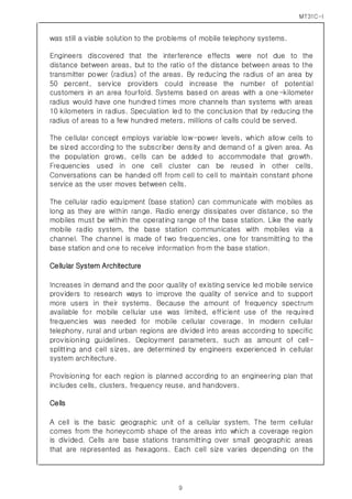 MT31C-I
9
was still a viable solution to the problems of mobile telephony systems.
Engineers discovered that the interference effects were not due to the
distance between areas, but to the ratio of the distance between areas to the
transmitter power (radius) of the areas. By reducing the radius of an area by
50 percent, service providers could increase the number of potential
customers in an area fourfold. Systems based on areas with a one-kilometer
radius would have one hundred times more channels than systems with areas
10 kilometers in radius. Speculation led to the conclusion that by reducing the
radius of areas to a few hundred meters, millions of calls could be served.
The cellular concept employs variable low-power levels, which allow cells to
be sized according to the subscriber density and demand of a given area. As
the population grows, cells can be added to accommodate that growth.
Frequencies used in one cell cluster can be reused in other cells.
Conversations can be handed off from cell to cell to maintain constant phone
service as the user moves between cells.
The cellular radio equipment (base station) can communicate with mobiles as
long as they are within range. Radio energy dissipates over distance, so the
mobiles must be within the operating range of the base station. Like the early
mobile radio system, the base station communicates with mobiles via a
channel. The channel is made of two frequencies, one for transmitting to the
base station and one to receive information from the base station.
Cellular System Architecture
Increases in demand and the poor quality of existing service led mobile service
providers to research ways to improve the quality of service and to support
more users in their systems. Because the amount of frequency spectrum
available for mobile cellular use was limited, efficient use of the required
frequencies was needed for mobile cellular coverage. In modern cellular
telephony, rural and urban regions are divided into areas according to specific
provisioning guidelines. Deployment parameters, such as amount of cell-
splitting and cell sizes, are determined by engineers experienced in cellular
system architecture.
Provisioning for each region is planned according to an engineering plan that
includes cells, clusters, frequency reuse, and handovers.
Cells
A cell is the basic geographic unit of a cellular system. The term cellular
comes from the honeycomb shape of the areas into which a coverage region
is divided. Cells are base stations transmitting over small geographic areas
that are represented as hexagons. Each cell size varies depending on the
 