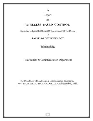 1
A
Report
on
WIRELESS BASED CONTROL
Submitted In Partial Fulfillment Of Requirement Of The Degree
Of
BACHELOR OF TECHNOLOGY
Submitted By:
Electronics & Communication Department
The Department Of Electronics & Communication Engineering
Abc ENGINEERING TECHNOLOGY, JAIPUR December, 2011.
 