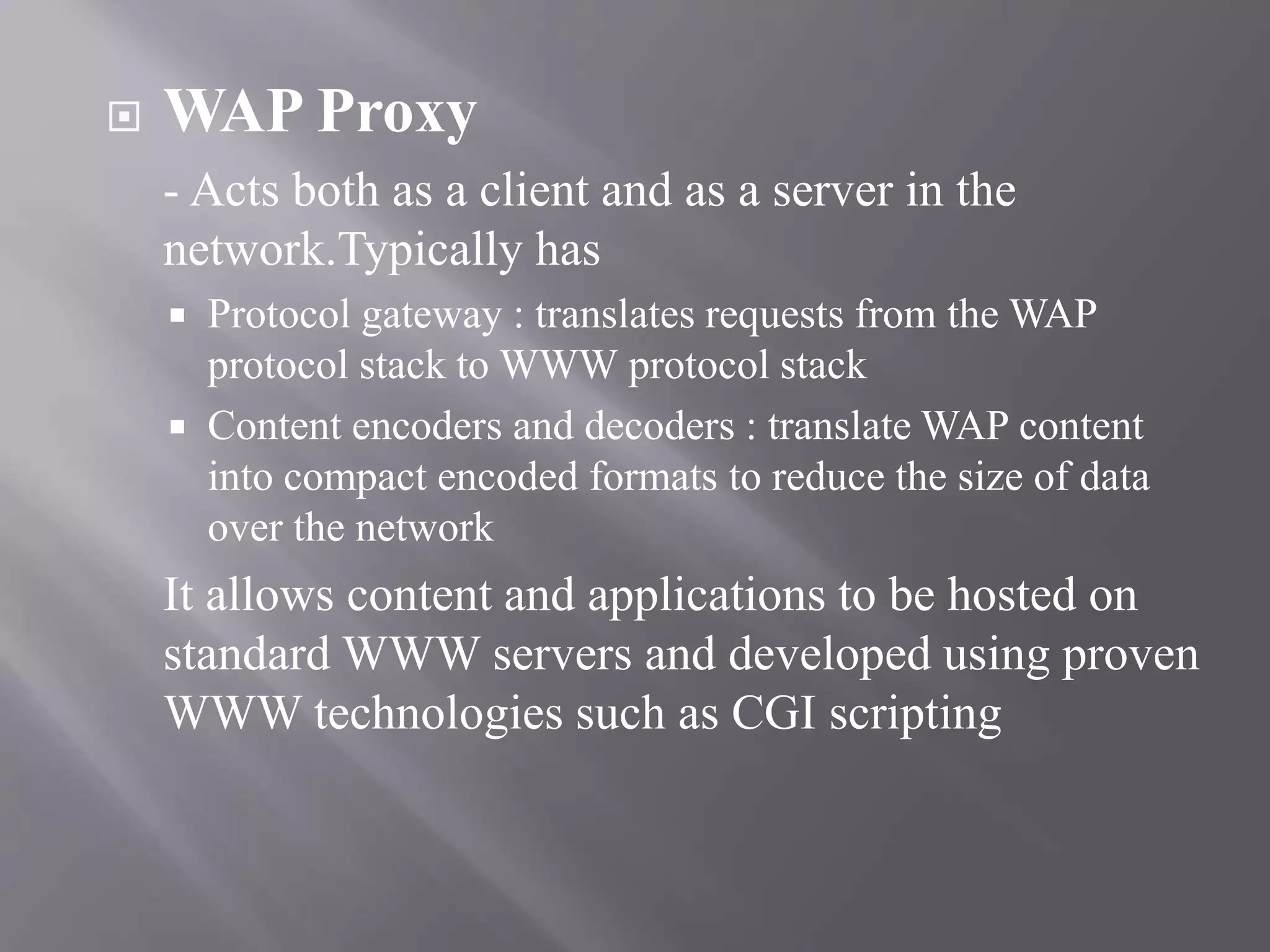  WAP Proxy
- Acts both as a client and as a server in the
network.Typically has
 Protocol gateway : translates requests from the WAP
protocol stack to WWW protocol stack
 Content encoders and decoders : translate WAP content
into compact encoded formats to reduce the size of data
over the network
It allows content and applications to be hosted on
standard WWW servers and developed using proven
WWW technologies such as CGI scripting
 