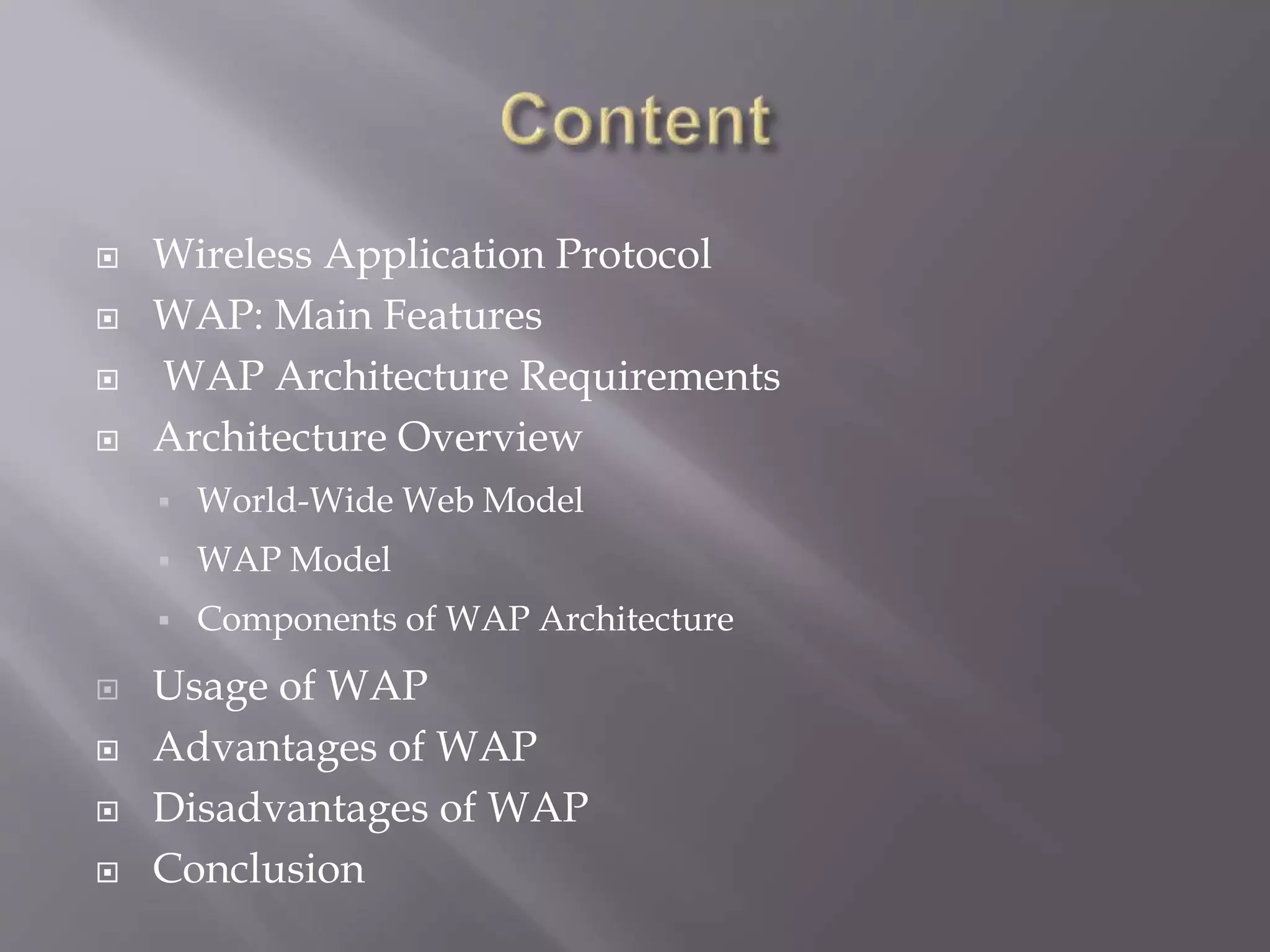  Wireless Application Protocol
 WAP: Main Features
 WAP Architecture Requirements
 Architecture Overview
 World-Wide Web Model
 WAP Model
 Components of WAP Architecture
 Usage of WAP
 Advantages of WAP
 Disadvantages of WAP
 Conclusion
 