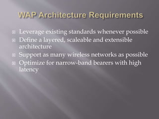  Leverage existing standards whenever possible
 Define a layered, scaleable and extensible
architecture
 Support as many wireless networks as possible
 Optimize for narrow-band bearers with high
latency
 
