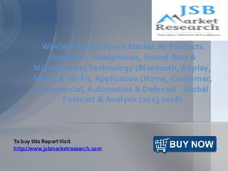 Wireless Audio Device Market By Products
(Speakers, Headphones, Sound-Bars &
Microphones),Technology (Bluetooth, Airplay,
SKAA, & Wi-Fi), Application (Home, Consumer,
Commercial, Automotive & Defense) - Global
Forecast & Analysis (2013 2018)
To buy this ReportVisit
http://www.jsbmarketresearch.com
 