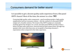 Page  28
Cramming high-quality audio components – good sounding speakers, high-quality
amplification and low-resonance cabinet – into the confines of a flat-panel HDTV
simply isn’t a feasible solution. The trends of the HDTV market are constantly
working against the designer. As a result, most flat-panel HDTVs provide at best a
below-average audio experience, characterized by tepid output power through tiny
speakers that, more often than now, are incapable of meeting consumer’s
expectations when compared to the video experience.
Consumers demand for better sound
 