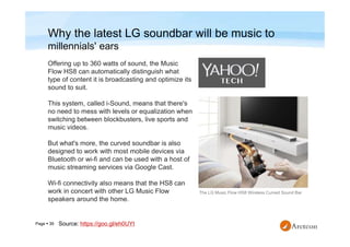 Page  39
Why the latest LG soundbar will be music to
millennials' ears
The LG Music Flow HS8 Wireless Curved Sound Bar
Offering up to 360 watts of sound, the Music
Flow HS8 can automatically distinguish what
type of content it is broadcasting and optimize its
sound to suit.
This system, called i-Sound, means that there's
no need to mess with levels or equalization when
switching between blockbusters, live sports and
music videos.
But what's more, the curved soundbar is also
designed to work with most mobile devices via
Bluetooth or wi-fi and can be used with a host of
music streaming services via Google Cast.
Wi-fi connectivity also means that the HS8 can
work in concert with other LG Music Flow
speakers around the home.
Source: https://goo.gl/eh0UYt
 