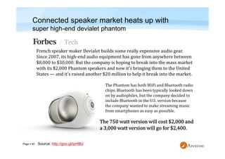 Page  40
Connected speaker market heats up with
super high-end devialet phantom
The Phantom has both WiFi and Bluetooth radio
chips. Bluetooth has been typically looked down
on by audiophiles, but the company decided to
include Bluetooth in the U.S. version because
the company wanted to make streaming music
from smartphones as easy as possible.
Source: http://goo.gl/IpHlBJ
 