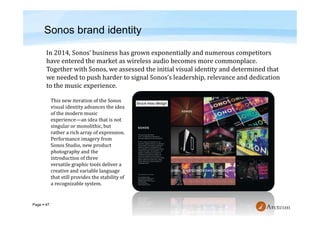 Page  47
Sonos brand identity
This new iteration of the Sonos
visual identity advances the idea
of the modern music
experience—an idea that is not
singular or monolithic, but
rather a rich array of expression.
Performance imagery from
Sonos Studio, new product
photography and the
introduction of three
versatile graphic tools deliver a
creative and variable language
that still provides the stability of
a recognizable system.
 