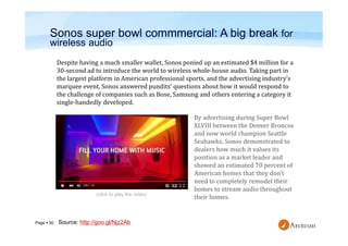 Page  50
Sonos super bowl commmercial: A big break for
wireless audio
Despite having a much smaller wallet, Sonos ponied up an estimated $4 million for a
30-second ad to introduce the world to wireless whole-house audio. Taking part in
the largest platform in American professional sports, and the advertising industry’s
marquee event, Sonos answered pundits’ questions about how it would respond to
the challenge of companies such as Bose, Samsung and others entering a category it
single-handedly developed.
By advertising during Super Bowl
XLVIII between the Denver Broncos
and now world champion Seattle
Seahawks, Sonos demonstrated to
dealers how much it values its
position as a market leader and
showed an estimated 70 percent of
American homes that they don’t
need to completely remodel their
homes to stream audio throughout
their homes.
Source: http://goo.gl/Njz2Ab
(click to play the video)
 