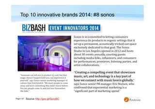 Page  57
Top 10 innovative brands 2014: #8 sonos
Sonos is so committed to letting consumers
experience its products in organic settings that it
set up a permanent, acoustically tricked-out space
exclusively dedicated to that goal. The Sonos
Studio in Los Angeles opened in 2012 and hosts
about 30 events annually, courting guests
including media folks, influencers, and consumers
for performances, premieres, listening parties, and
artist collaborations.
“
,”
says Sonos senior PR manager Eric Nielsen, who
confirmed that experiential marketing is a
“significant part of marketing spend.”
“Someone can tell you [a product is] cool, but that
magic doesn’t happen until you can experience it
yourself,” says Sonos senior marketing manager of
culture Ivan Entchevitch. “We want people to come
away and learn something they didn’t know before.
You see people come in and just lose themselves
like kids.”
Source: http://goo.gl/GpxyBC
 