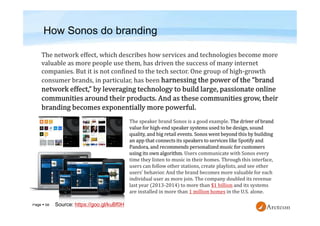 Page  58
How Sonos do branding
The speaker brand Sonos is a good example. The driver of brand
value for high-end speaker systems used to be design, sound
quality, and big retail events. Sonos went beyond this by building
an app that connects its speakers to services like Spotify and
Pandora, and recommends personalized music for customers
using its own algorithm. Users communicate with Sonos every
time they listen to music in their homes. Through this interface,
users can follow other stations, create playlists, and see other
users’ behavior. And the brand becomes more valuable for each
individual user as more join. The company doubled its revenue
last year (2013-2014) to more than $1 billion and its systems
are installed in more than 1 million homes in the U.S. alone.
Source: https://goo.gl/kuBf0H
 