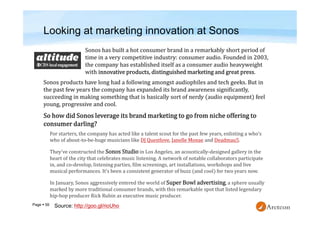 Page  59
Looking at marketing innovation at Sonos
Sonos products have long had a following amongst audiophiles and tech geeks. But in
the past few years the company has expanded its brand awareness significantly,
succeeding in making something that is basically sort of nerdy (audio equipment) feel
young, progressive and cool.
For starters, the company has acted like a talent scout for the past few years, enlisting a who’s
who of about-to-be-huge musicians like DJ Questlove, Janelle Monae and Deadmau5.
They’ve constructed the Sonos Studio in Los Angeles, an acoustically-designed gallery in the
heart of the city that celebrates music listening. A network of notable collaborators participate
in, and co-develop, listening parties, film screenings, art installations, workshops and live
musical performances. It’s been a consistent generator of buzz (and cool) for two years now.
In January, Sonos aggressively entered the world of Super Bowl advertising, a sphere usually
marked by more traditional consumer brands, with this remarkable spot that listed legendary
hip-hop producer Rick Rubin as executive music producer.
Sonos has built a hot consumer brand in a remarkably short period of
time in a very competitive industry: consumer audio. Founded in 2003,
the company has established itself as a consumer audio heavyweight
with innovative products, distinguished marketing and great press.
Source: http://goo.gl/rioUho
 