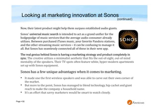 Page  60
Looking at marketing innovation at Sonos
Now, their latest product might help them surpass established audio giants.
Sonos’ universal music search is intended to act as a grand unifier for the
hodgepodge of music services that the average audio consumer already
utilizes. Between purchased iTunes music, your favorite Pandora stations,
and the other streaming music services – it can be confusing to manage it
all. But Sonos has seamlessly connected all of these in their new app.
(continued)
The real genius behind Sonos is having a marketing strategy and product completely in
sync. The creative utilizes a minimalist aesthetic that fits the out-of-sight, out-of-mind
mentality of the speakers. Their TV spots often feature white, hyper-modern apartments
set up with Sonos equipment.
• It made one the first wireless speakers and was able to carve out their own corner of
the market.
• But more to the point, Sonos has managed to blend technology, hip cachet and giant
reach to make the company a household name.
• It’s an effort that savvy marketers would be smart to watch closely.
 