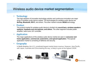Page  7
•
•
•
•
In North America, the U.S. constituted largest market share revenue. However, Asia Pacific,
with Japan, Australia and China leading the way, is likely to grow at the highest CAGR.
Wireless audio device market segmentation
The high adoption of innovation technology solution and continuous innovation are major
driver of wireless audio device market. The technologies for wireless audio device are
AirPlay, Bluetooth, Wi-Fi, and others. The other market includes SKAA technology.
The product market for wireless audio device is divided into sound bars, wireless speakers
systems, headsets and microphone, and others. The other segment includes power
amplifier, radio tuner, A/V controller.
The major applications of the wireless audio device market are seen in consumer and
home application, commercial, automotive, and special application. The special
application market is consisting of defense and security.
 