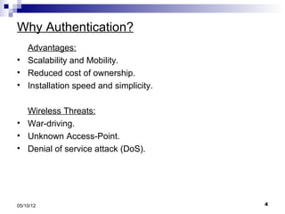 Why Authentication?
    Advantages:
   Scalability and Mobility.
   Reduced cost of ownership.
   Installation speed and simplicity.

    Wireless Threats:
   War-driving.
   Unknown Access-Point.
   Denial of service attack (DoS).




05/10/12                                 4
 