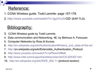 Reference:
1. CCNA Wireless guide, Todd Lammle- page 157-178.
2. http://www.youtube.com/watch?v=JgJnVuG-OZI (EAP-TLS).


  Bibliography:
3. CCNA Wireless guide by Todd Lammle.
4. Data communication and Networking, 4E, by Behrouz A. Forouzan.
5. Computer Networks by Ross & Kurose.
6. http://en.wikipedia.org/wiki/Authentication#History_and_state-of-the-art
7. http://en.wikipedia.org/wiki/Extensible_Authentication_Protocol
8. http://www.youtube.com/watch?v=pPfwemHBblk
9. http://www.intel.com/support/wireless/wlan/sb/CS-025307.htm
10. http://en.wikipedia.org/wiki/IEEE_802.11 (protocol section)


 05/10/12                                                                9
 