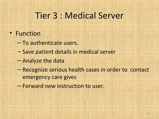 Tier 3 : Medical Server
• Function
– To authenticate users.
– Save patient details in medical server
– Analyze the data
– Recognize serious health cases in order to contact
emergency care gives
– Forward new instruction to user.
10
 