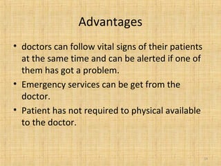 Advantages
• doctors can follow vital signs of their patients
at the same time and can be alerted if one of
them has got a problem.
• Emergency services can be get from the
doctor.
• Patient has not required to physical available
to the doctor.
14
 