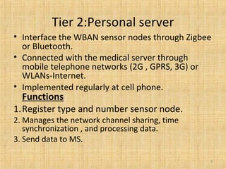 Tier 2:Personal server
• Interface the WBAN sensor nodes through Zigbee
or Bluetooth.
• Connected with the medical server through
mobile telephone networks (2G , GPRS, 3G) or
WLANs-Internet.
• Implemented regularly at cell phone.
Functions
1.Register type and number sensor node.
2. Manages the network channel sharing, time
synchronization , and processing data.
3. Send data to MS.
9
 