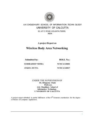 1
A.K CHOUDHURY SCHOOL OF INFORMATION TECHN OLOGY
UNIVERSITY OF CALCUTTA
92, A.P.C ROAD, KOLKATA-700009,
INDIA
A project Report on
Wireless Body Area Networking
Submitted by: ROLL No.:
SUBHRADEEP MITRA 91/MCA/120001
ANKITA DUTTA 91/MCA/120017
UNDER THE SUPERVISION OF
Dr. Rituparna Chaki
Professor,
A.K. Choudhury School of
Information Technology
U NIVERSITY OF CALCUTTA
A project report submitted in partial fulfilment of the 6th Semester examination for the degree
of Master of Computer Application.
 