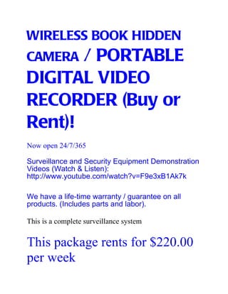 WIRELESS BOOK HIDDEN
CAMERA / PORTABLE
DIGITAL VIDEO
RECORDER (Buy or
Rent)!
Now open 24/7/365

Surveillance and Security Equipment Demonstration
Videos (Watch & Listen):
http://www.youtube.com/watch?v=F9e3xB1Ak7k

We have a life-time warranty / guarantee on all
products. (Includes parts and labor).

This is a complete surveillance system


This package rents for $220.00
per week
 