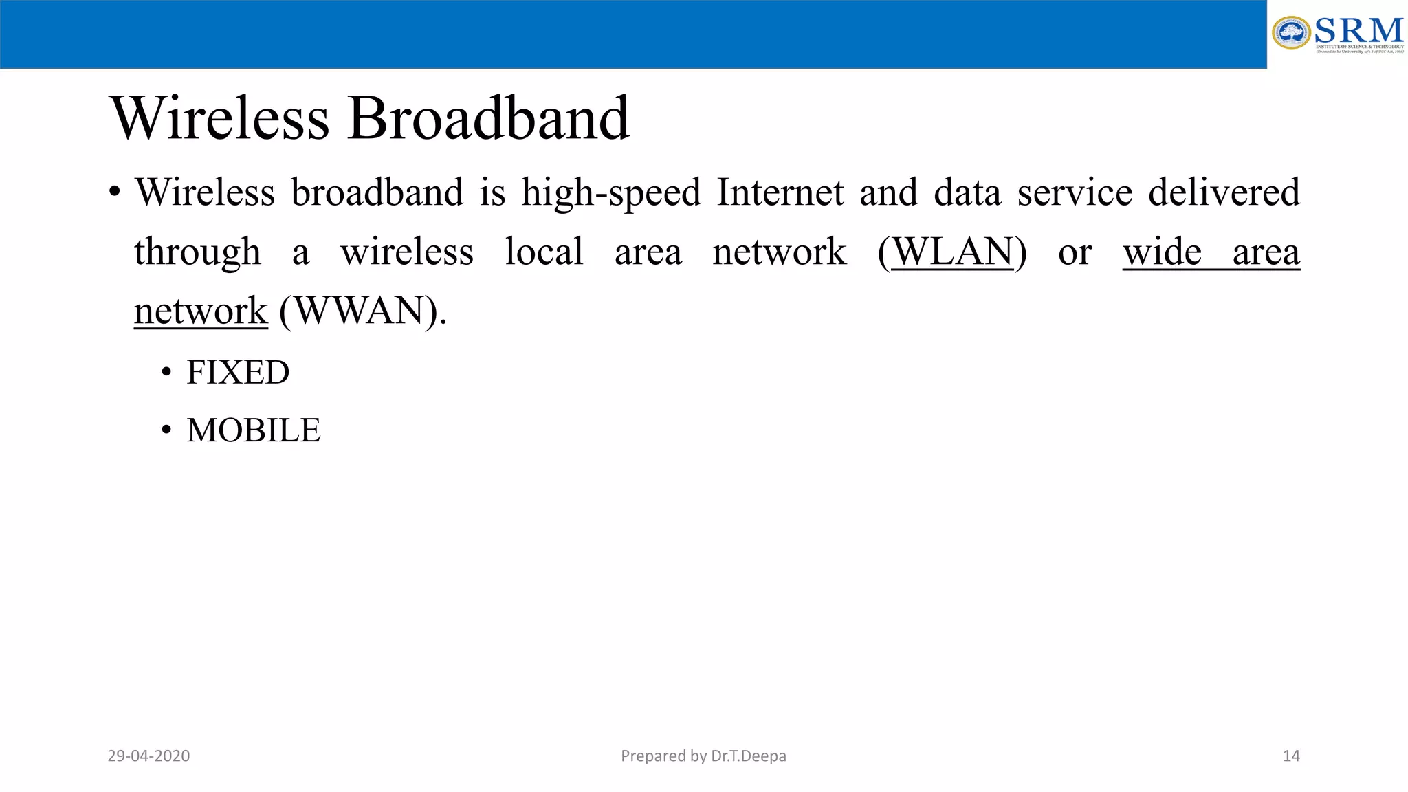 Wireless Broadband
• Wireless broadband is high-speed Internet and data service delivered
through a wireless local area network (WLAN) or wide area
network (WWAN).
• FIXED
• MOBILE
Prepared by Dr.T.Deepa 1429-04-2020
 