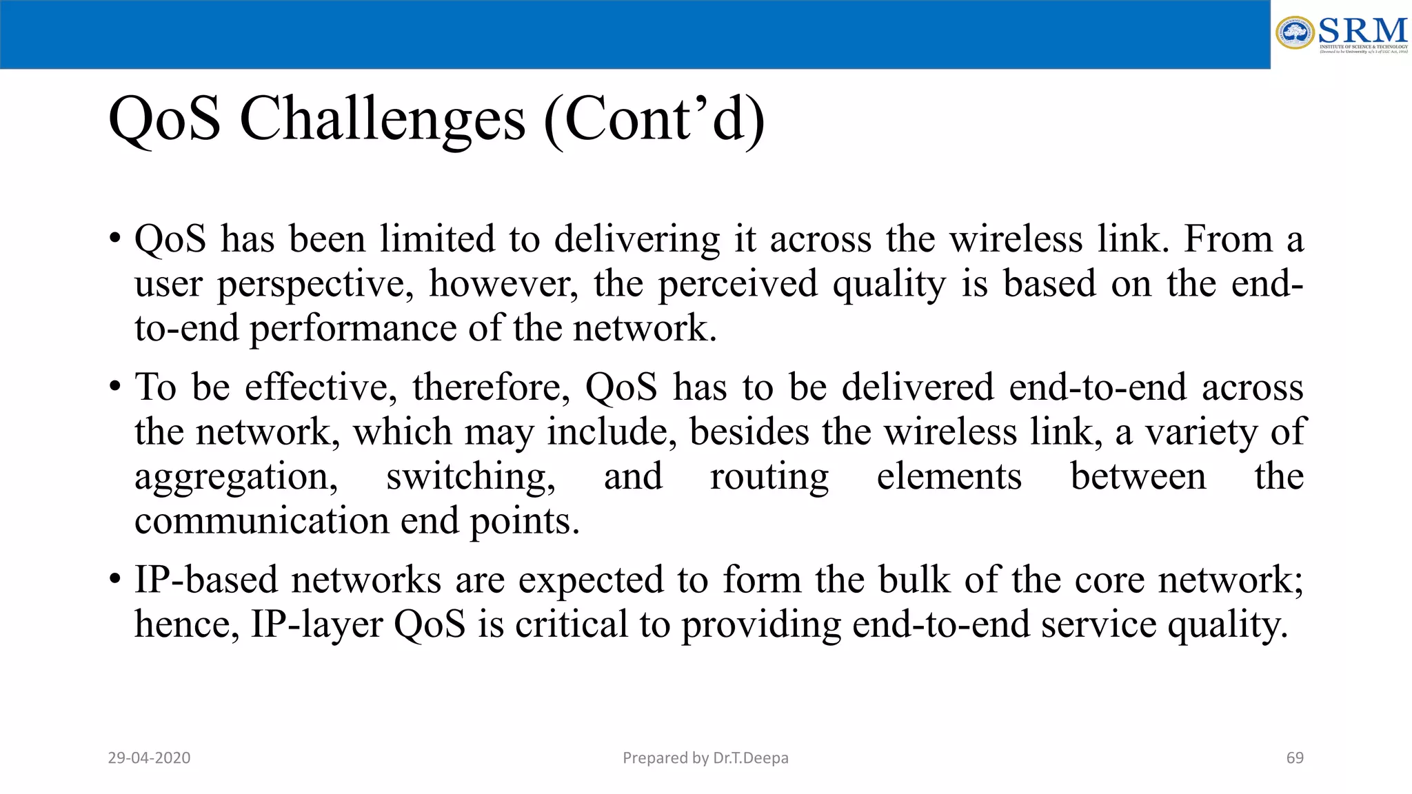 QoS Challenges (Cont’d)
• QoS has been limited to delivering it across the wireless link. From a
user perspective, however, the perceived quality is based on the end-
to-end performance of the network.
• To be effective, therefore, QoS has to be delivered end-to-end across
the network, which may include, besides the wireless link, a variety of
aggregation, switching, and routing elements between the
communication end points.
• IP-based networks are expected to form the bulk of the core network;
hence, IP-layer QoS is critical to providing end-to-end service quality.
Prepared by Dr.T.Deepa 6929-04-2020
 